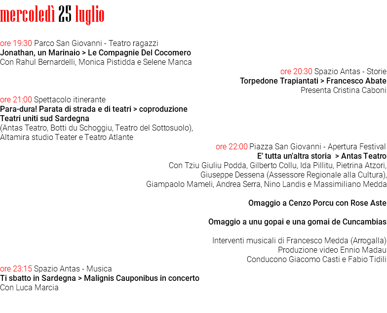 mercoledì 25 luglio ore 19:30 Parco San Giovanni - Teatro ragazzi Jonathan, un Marinaio > Le Compagnie Del Cocomero Con Rahul Bernardelli, Monica Pistidda e Selene Manca ore 20:30 Spazio Antas - Storie Torpedone Trapiantati > Francesco Abate Presenta Cristina Caboni ore 21:00 Spettacolo itinerante Para-dura! Parata di strada e di teatri > coproduzione Teatri uniti sud Sardegna (Antas Teatro, Botti du Schoggiu, Teatro del Sottosuolo), Altamira studio Teater e Teatro Atlante ore 22:00 Piazza San Giovanni - Apertura Festival E’ tutta un’altra storia > Antas Teatro Con Tziu Giuliu Podda, Gilberto Collu, Ida Pillitu, Pietrina Atzori, Giuseppe Dessena (Assessore Regionale alla Cultura), Giampaolo Mameli, Andrea Serra, Nino Landis e Massimiliano Medda Omaggio a Cenzo Porcu con Rose Aste Omaggio a unu gopai e una gomai de Cuncambias Interventi musicali di Francesco Medda (Arrogalla) Produzione video Ennio Madau Conducono Giacomo Casti e Fabio Tidili ore 23:15 Spazio Antas - Musica Ti sbatto in Sardegna > Malignis Cauponibus in concerto Con Luca Marcia 