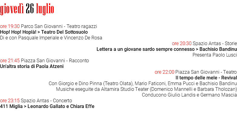 giovedì 26 luglio ore 19:30 Parco San Giovanni - Teatro ragazzi Hop! Hop! Hoplà! > Teatro Del Sottosuolo Di e con Pasquale Imperiale e Vincenzo De Rosa ore 20:30 Spazio Antas - Storie Lettera a un giovane sardo sempre connesso > Bachisio Bandinu Presenta Paolo Lusci ore 21:45 Piazza San Giovanni - Racconto Un’altra storia di Paola Atzeni ore 22:00 Piazza San Giovanni - Teatro Il tempo delle mele - Revival Con Giorgio e Dino Pinna (Teatro Olata), Mario Faticoni, Emma Pucci e Bachisio Bandinu Musiche eseguite da Altamira Studio Teater (Domenico Mannelli e Barbara Tholozan) Conducono Giulio Landis e Germano Mascia ore 23:15 Spazio Antas - Concerto 411 Miglia > Leonardo Gallato e Chiara Effe 