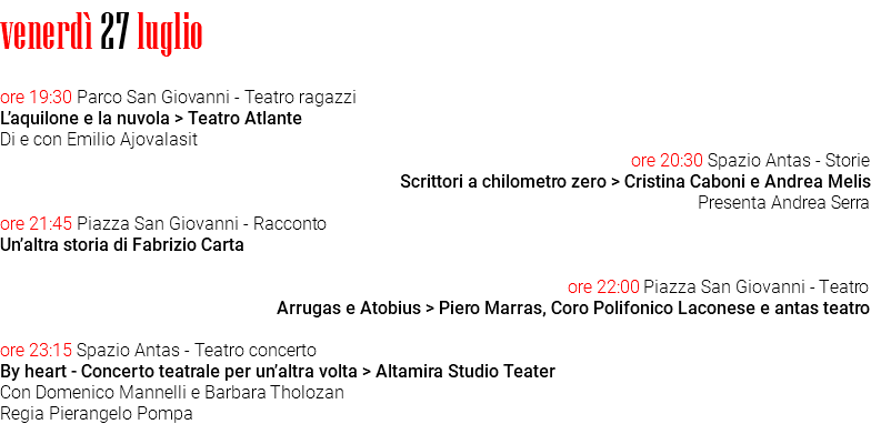 venerdì 27 luglio ore 19:30 Parco San Giovanni - Teatro ragazzi L’aquilone e la nuvola > Teatro Atlante Di e con Emilio Ajovalasit ore 20:30 Spazio Antas - Storie Scrittori a chilometro zero > Cristina Caboni e Andrea Melis Presenta Andrea Serra ore 21:45 Piazza San Giovanni - Racconto Un’altra storia di Fabrizio Carta ore 22:00 Piazza San Giovanni - Teatro Arrugas e Atobius > Piero Marras, Coro Polifonico Laconese e antas teatro ore 23:15 Spazio Antas - Teatro concerto By heart - Concerto teatrale per un’altra volta > Altamira Studio Teater Con Domenico Mannelli e Barbara Tholozan Regia Pierangelo Pompa