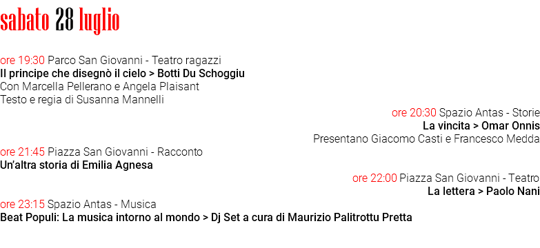 sabato 28 luglio ore 19:30 Parco San Giovanni - Teatro ragazzi Il principe che disegnò il cielo > Botti Du Schoggiu Con Marcella Pellerano e Angela Plaisant Testo e regia di Susanna Mannelli ore 20:30 Spazio Antas - Storie La vincita > Omar Onnis Presentano Giacomo Casti e Francesco Medda ore 21:45 Piazza San Giovanni - Racconto Un’altra storia di Emilia Agnesa ore 22:00 Piazza San Giovanni - Teatro La lettera > Paolo Nani ore 23:15 Spazio Antas - Musica Beat Populi: La musica intorno al mondo > Dj Set a cura di Maurizio Palitrottu Pretta 