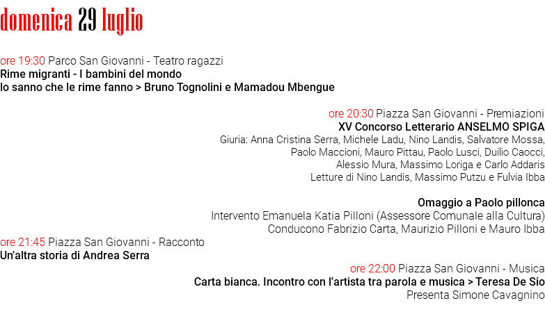 domenica 29 luglio ore 19:30 Parco San Giovanni - Teatro ragazzi Rime migranti - I bambini del mondo lo sanno che le rime fanno > Bruno Tognolini e Mamadou Mbengue ore 20:30 Piazza San Giovanni - Premiazioni XV Concorso Letterario ANSELMO SPIGA Giuria: Anna Cristina Serra, Michele Ladu, Nino Landis, Salvatore Mossa, Paolo Maccioni, Mauro Pittau, Paolo Lusci, Duilio Caocci, Alessio Mura, Massimo Loriga e Carlo Addaris Letture di Nino Landis, Massimo Putzu e Fulvia Ibba Omaggio a Paolo pillonca Intervento Emanuela Katia Pilloni (Assessore Comunale alla Cultura) Conducono Fabrizio Carta, Maurizio Pilloni e Mauro Ibba ore 21:45 Piazza San Giovanni - Racconto Un’altra storia di Andrea Serra ore 22:00 Piazza San Giovanni - Musica Carta bianca. Incontro con l’artista tra parola e musica > Teresa De Sio Presenta Simone Cavagnino 